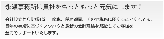 永瀬事務所は貴社をもっともっと元気にします！会社設立から記帳代行。節税、税務顧問、その他税務に関することすべてに、長年の実績に基づくノウハウと最新の会計理論を駆使してお客様を全力でサポートいたします。