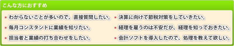 こんな方におすすめ：わからないことが多いので直接質問したい・毎月コンスタントに業績を知りたい・担当者と業績の打ち合わせをしたい・決算に向けて節税対策をしていきたい・経理を雇うのは不安だが経理を知っておきたい・会計ソフトを導入したので処理を教えて欲しい…