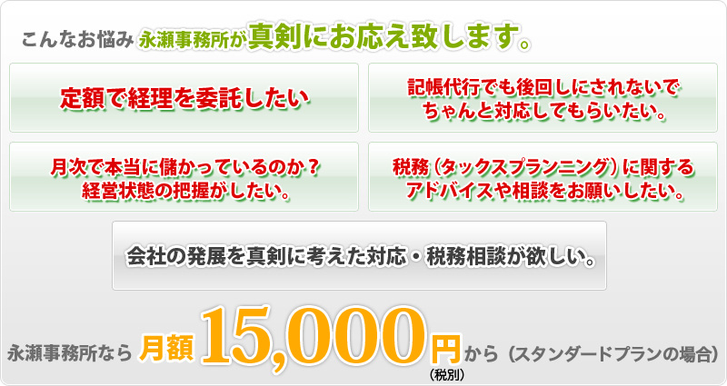 定額で経理を委託したい…記帳代行でも後回しにされないできちんと対応してもらいたい…月次で本当に儲かっているのか?経営状態の把握がしたい…税務（タックスプランニング）に関するアドバイスや相談をお願いしたい…会社の発展を真剣に考えた対応・税務相談が欲しい… こんなお悩みに永瀬事務所が真剣にお応え致します。永瀬事務所なら月額10,800円から（スタンダードプランの場合）