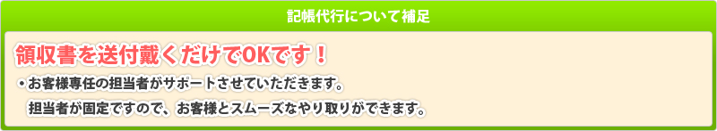 記帳代行についての補足：領収書を送付戴くだけでOKです！お客様専任の担当者がサポートさせていただきます。担当者が固定ですので、お客様とスムーズなやり取りができます。