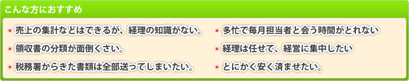 こんな方におすすめ：売上の集計などはできるが経理の知識がない・領収書の分類が面倒くさい・税務署からきた書類は全部送ってしまいたい・多忙で毎月担当者と合う時間がとれない・経理は任せて経営に集中したい・とにかく安く済ませたい…