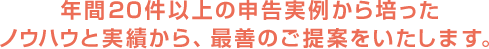 年間20件以上の申告実例から培ったノウハウと実績から、最善のご提案をいたします。