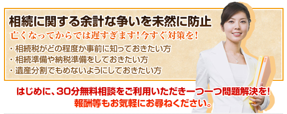 相続に関する余計な争いを未然に防止　亡くなってからでは遅すぎます！今すぐ対策を！・相続税がどの程度か事前に知っておきたい方 ・相続準備や納税準備をしておきたい方 ・遺産分割でもめないようにしておきたい方　はじめに、30分無料相談をご利用いただき一つ一つ問題解決を！ 報酬等もお気軽にお尋ねください。