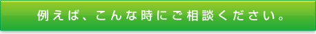 例えば、こんな時にご相談ください。