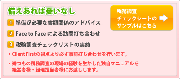 備えあれば憂いなし　1.準備が必要な書類関係のアドバイス 2.FaceToFaceによる訪問打ち合わせ 3.税務調査チェックリストの実施 ・クライアントファーストの視点で必ず事前打ち合わせを行います。・幾つもの税務調査の現場経験を生かした独自マニュアルを経営者様と経理担当者様にお渡しします。 税務調査チェックしーとのサンプルはこちら→