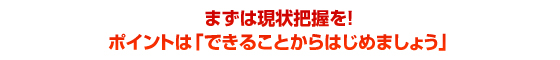 まずは現状把握を！ポイントは「できることからはじめましょう」