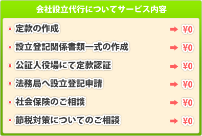 会社設立代行についてサービス内容：定款の作成・設立登記関係書類一式の作成・公証人役場にて定款認証・法務局へ設立登記申請・法務局への提出・社会保険のご相談・節税対策についてのご相談、これらが全て0円！